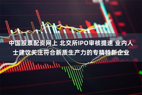 中国股票配资网上 北交所IPO审核提速 业内人士建议关注符合新质生产力的专精特新企业