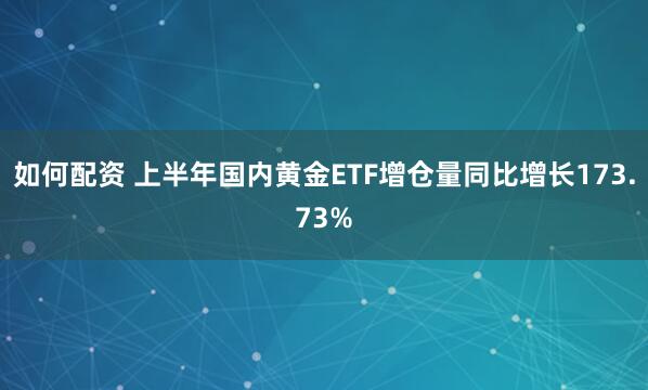 如何配资 上半年国内黄金ETF增仓量同比增长173.73%