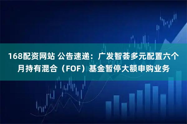 168配资网站 公告速递：广发智荟多元配置六个月持有混合（FOF）基金暂停大额申购业务