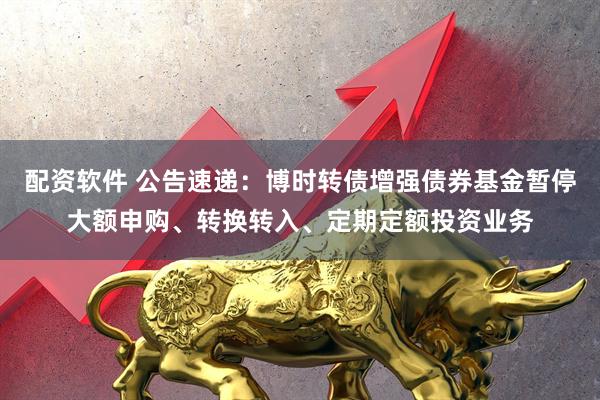 配资软件 公告速递：博时转债增强债券基金暂停大额申购、转换转入、定期定额投资业务