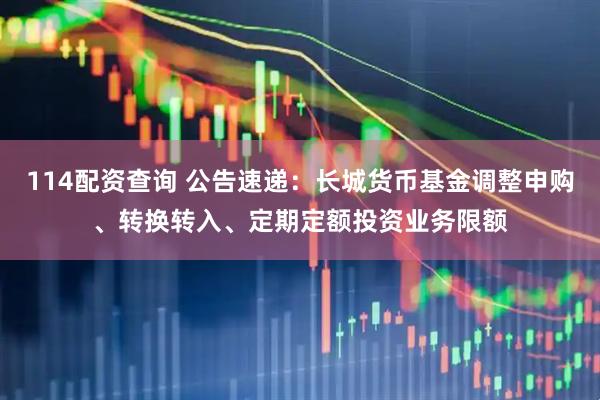 114配资查询 公告速递：长城货币基金调整申购、转换转入、定期定额投资业务限额