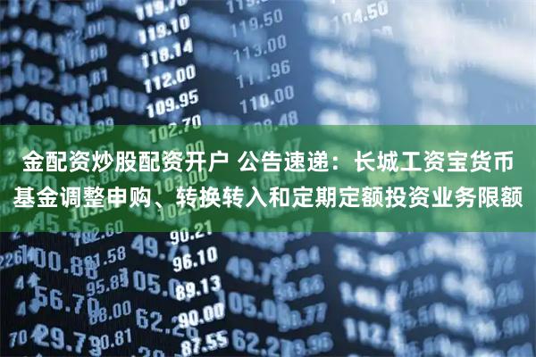 金配资炒股配资开户 公告速递：长城工资宝货币基金调整申购、转换转入和定期定额投资业务限额
