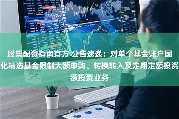 股票配资指南官方 公告速递：对单个基金账户国金量化精选基金限制大额申购、转换转入及定期定额投资业务