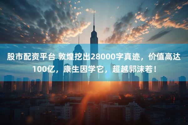 股市配资平台 敦煌挖出28000字真迹，价值高达100亿，康生因学它，超越郭沫若！